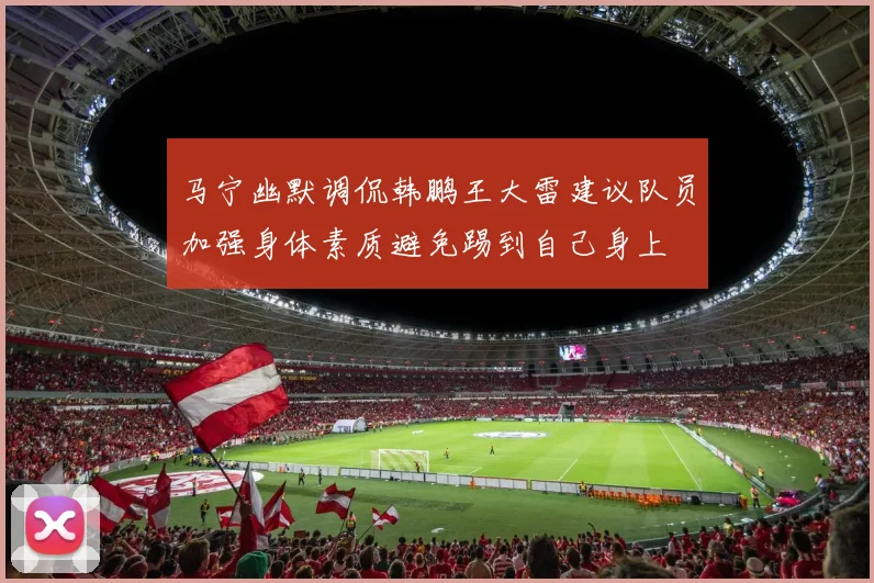 马宁幽默调侃韩鹏王大雷建议队员加强身体素质避免踢到自己身上