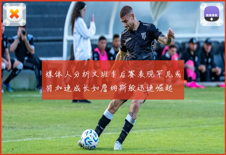 媒体人分析文班季后赛表现罕见或将加速成长如詹姆斯般迅速崛起
