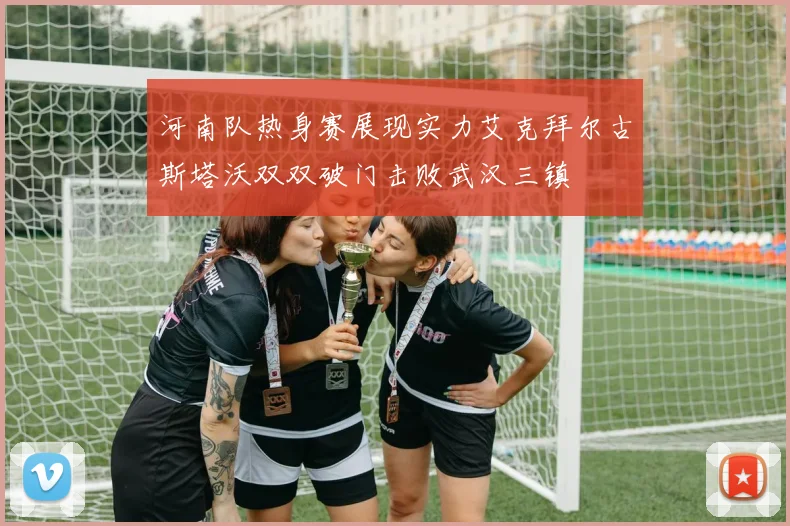 河南队热身赛展现实力艾克拜尔古斯塔沃双双破门击败武汉三镇
