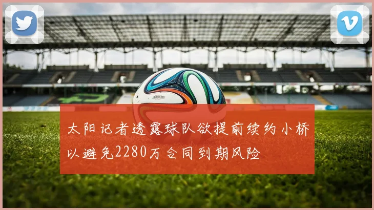 太阳记者透露球队欲提前续约小桥以避免2280万合同到期风险
