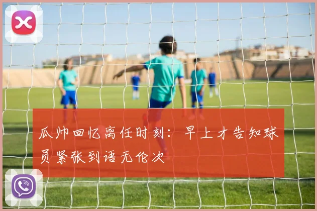 瓜帅回忆离任时刻：早上才告知球员紧张到语无伦次