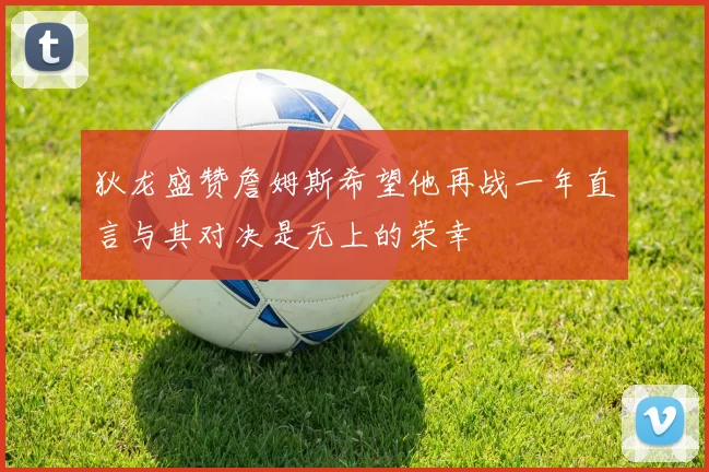 狄龙盛赞詹姆斯希望他再战一年直言与其对决是无上的荣幸