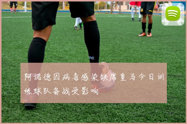 阿诺德因病毒感染缺席皇马今日训练球队备战受影响