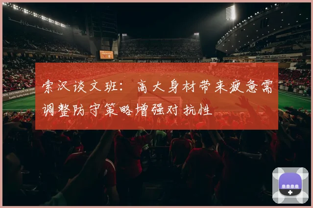 索汉谈文班：高大身材带来疲惫需调整防守策略增强对抗性