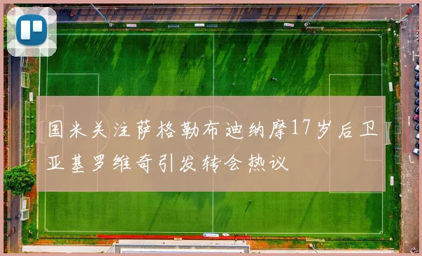 国米关注萨格勒布迪纳摩17岁后卫亚基罗维奇引发转会热议