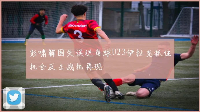 彭啸解围失误送角球U23伊拉克抓住机会反击战机再现