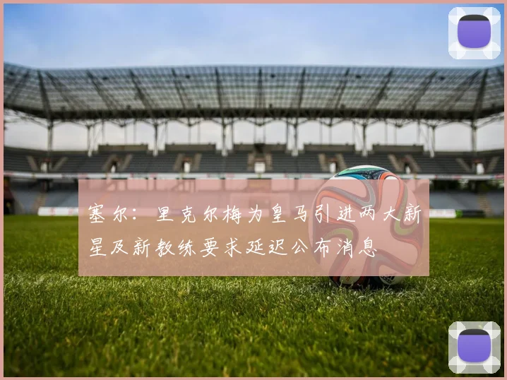 塞尔：里克尔梅为皇马引进两大新星及新教练要求延迟公布消息