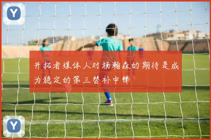 开拓者媒体人对杨瀚森的期待是成为稳定的第三替补中锋