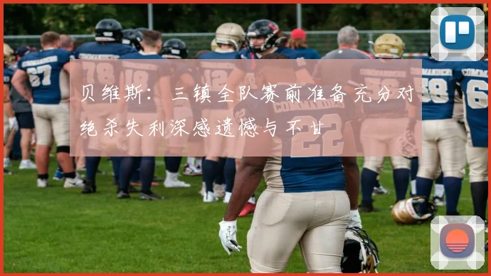 贝维斯：三镇全队赛前准备充分对绝杀失利深感遗憾与不甘