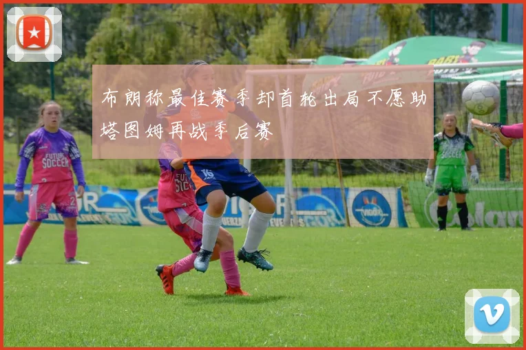 布朗称最佳赛季却首轮出局不愿助塔图姆再战季后赛