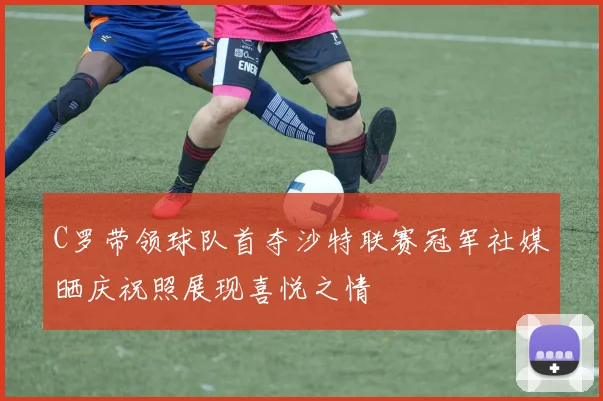 C罗带领球队首夺沙特联赛冠军社媒晒庆祝照展现喜悦之情