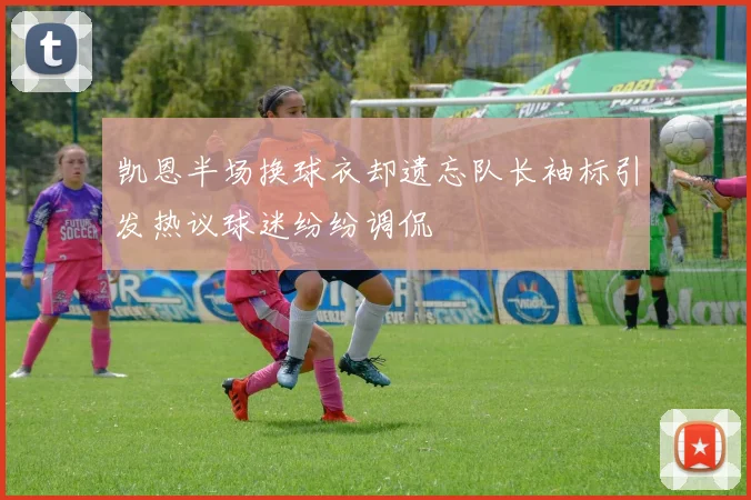 凯恩半场换球衣却遗忘队长袖标引发热议球迷纷纷调侃