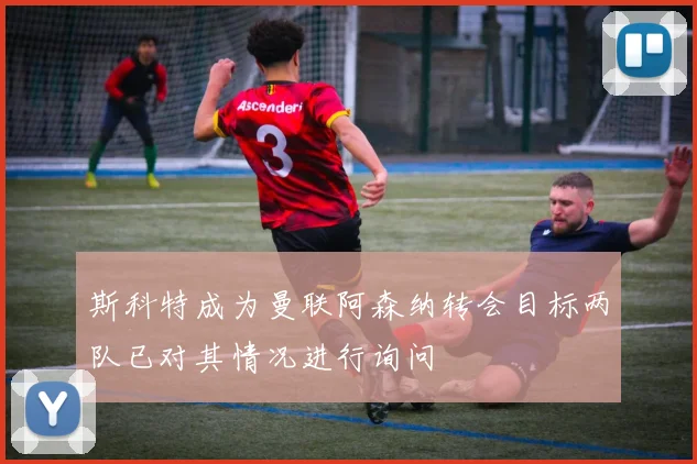 斯科特成为曼联阿森纳转会目标两队已对其情况进行询问