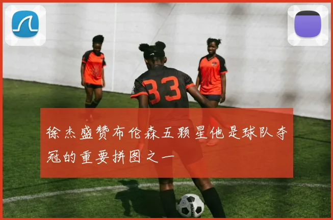 徐杰盛赞布伦森五颗星他是球队夺冠的重要拼图之一