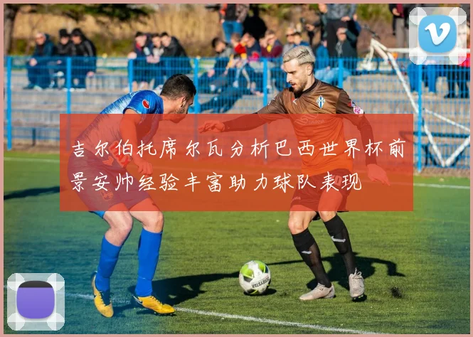 吉尔伯托席尔瓦分析巴西世界杯前景安帅经验丰富助力球队表现