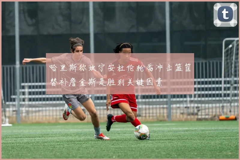 哈里斯称坎宁安杜伦轮番冲击篮筐替补詹金斯是胜利关键因素
