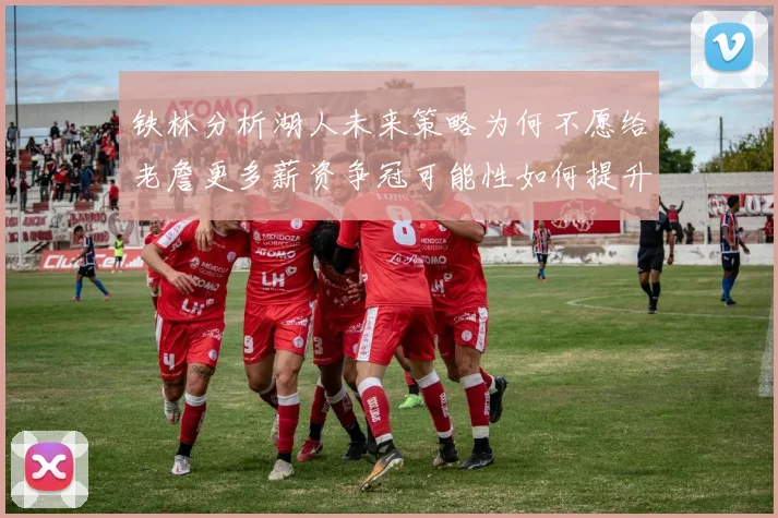 铁林分析湖人未来策略为何不愿给老詹更多薪资争冠可能性如何提升
