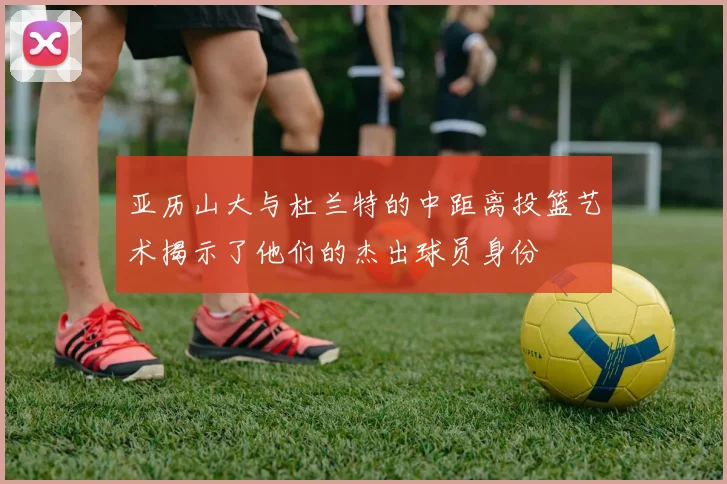 亚历山大与杜兰特的中距离投篮艺术揭示了他们的杰出球员身份