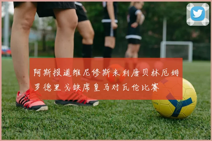 阿斯报道维尼修斯米利唐贝林厄姆罗德里戈缺席皇马对瓦伦比赛