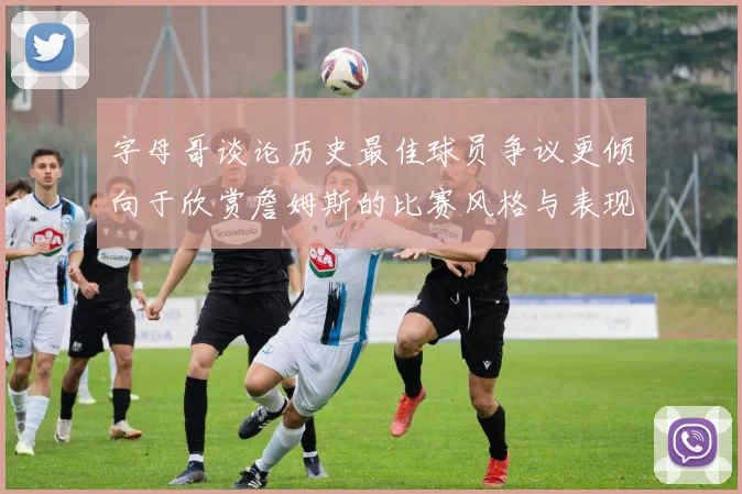 字母哥谈论历史最佳球员争议更倾向于欣赏詹姆斯的比赛风格与表现